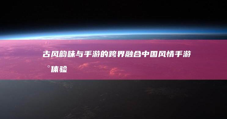 古风韵味与手游的跨界融合-中国风情手游新体验